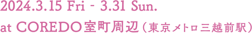 2024.3.15 Fri - 3.31 Sun. at COREDO室町周辺（東京メトロ三越前駅）