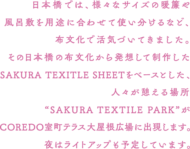 日本橋では、様々なサイズの暖簾や風呂敷を用途に合わせて使い分けるなど、布文化で活気づいてきました。その日本橋の布文化から発想して制作したSAKURA TEXITLE SHEETをベースとした、人々が憩える場所“SAKURA TEXTILE PARK”がCOREDO室町テラス大屋根広場に出現します。夜はライトアップも予定しています。